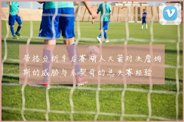 蒂格分析季后赛湖人火箭对决詹姆斯的威胁与东契奇的总决赛经验