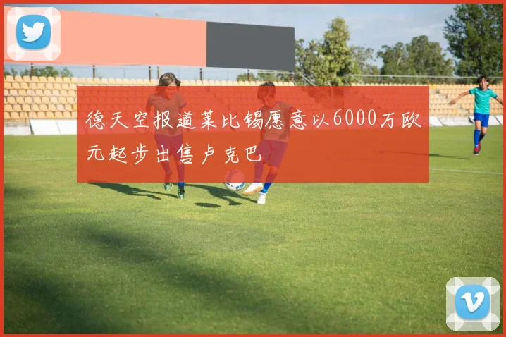德天空报道莱比锡愿意以6000万欧元起步出售卢克巴
