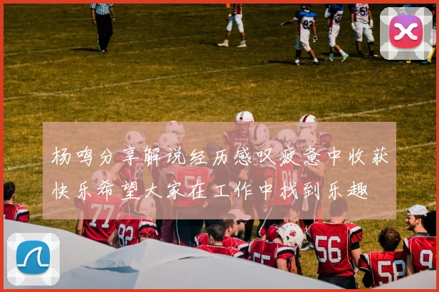杨鸣分享解说经历感叹疲惫中收获快乐希望大家在工作中找到乐趣
