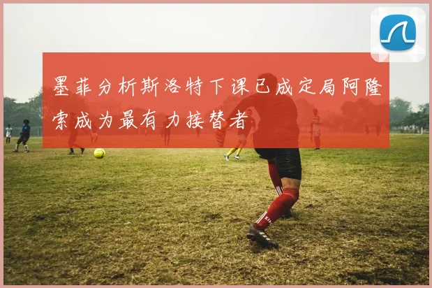 墨菲分析斯洛特下课已成定局阿隆索成为最有力接替者