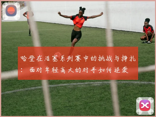 哈登在活塞系列赛中的挑战与挣扎：面对年轻高大的对手如何逆袭