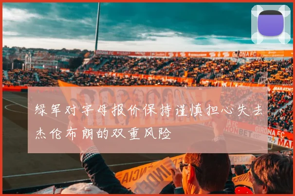 绿军对字母报价保持谨慎担心失去杰伦布朗的双重风险