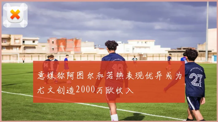 意媒称阿图尔和若热表现优异或为尤文创造2000万欧收入