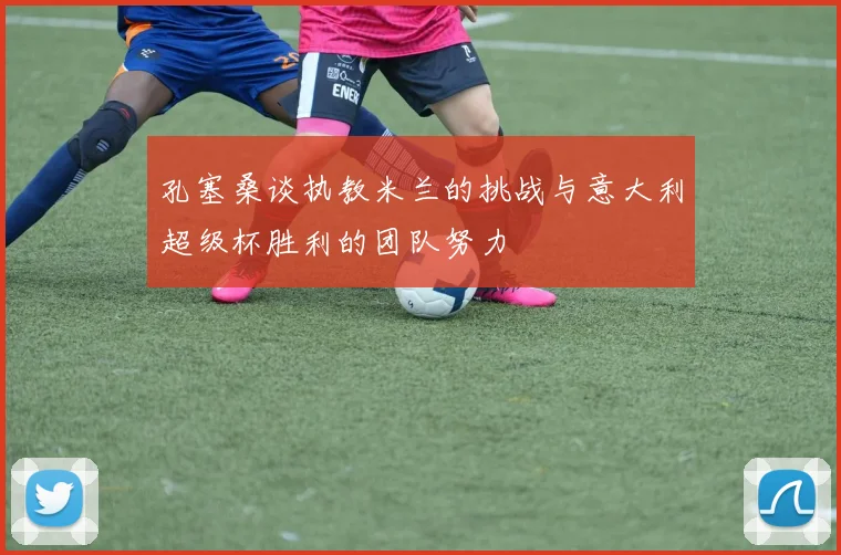 孔塞桑谈执教米兰的挑战与意大利超级杯胜利的团队努力