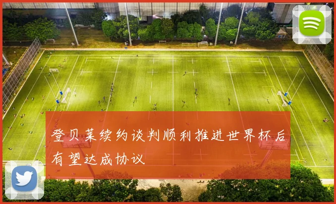 登贝莱续约谈判顺利推进世界杯后有望达成协议