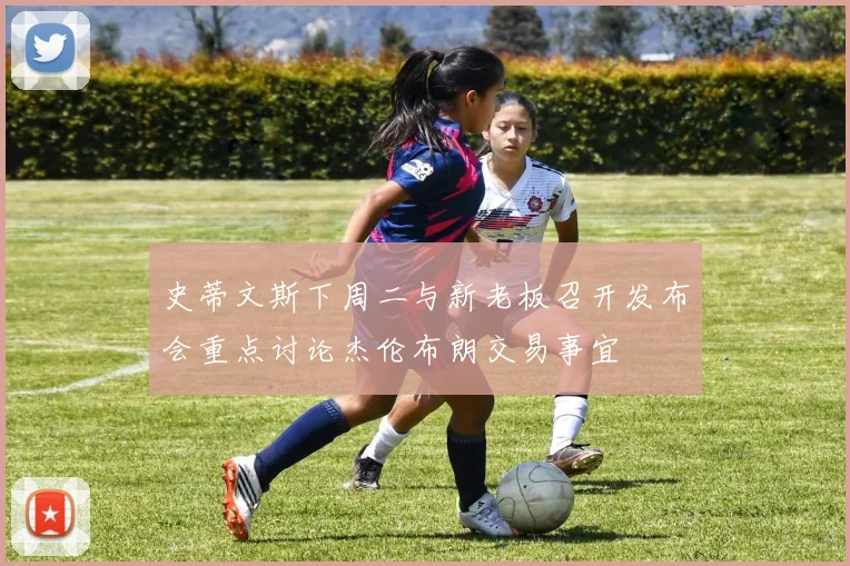 史蒂文斯下周二与新老板召开发布会重点讨论杰伦布朗交易事宜