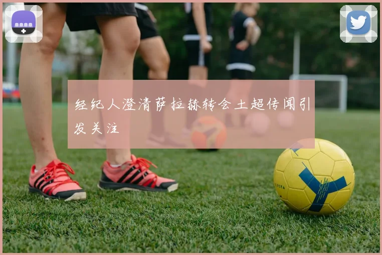 经纪人澄清萨拉赫转会土超传闻引发关注