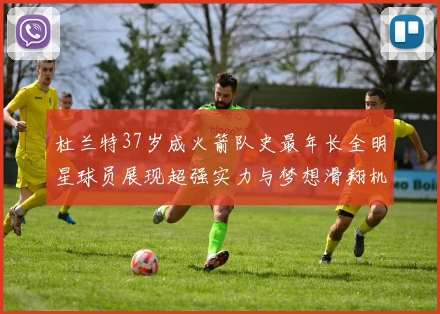 杜兰特37岁成火箭队史最年长全明星球员展现超强实力与梦想滑翔机般飞翔