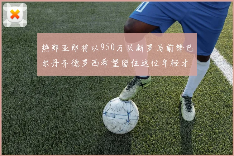 热那亚即将以950万买断罗马前锋巴尔丹齐德罗西希望留住这位年轻才俊