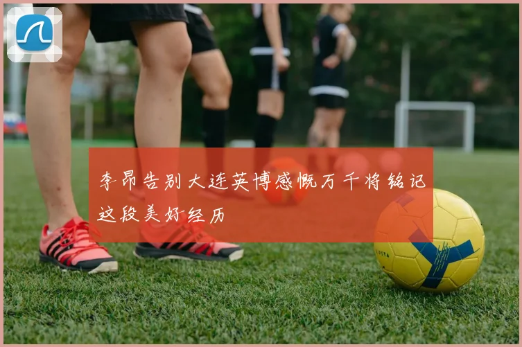 李昂告别大连英博感慨万千将铭记这段美好经历